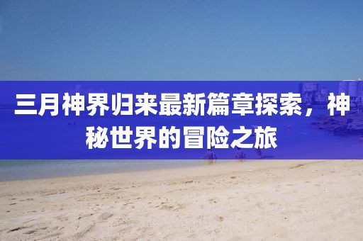 三月神界歸來最新篇章探索，神秘世界的冒險之旅