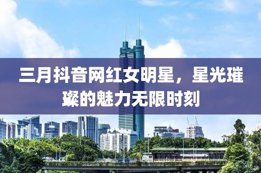 三月抖音網(wǎng)紅女明星，星光璀璨的魅力無限時刻