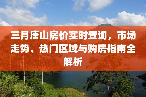 三月唐山房?jī)r(jià)實(shí)時(shí)查詢，市場(chǎng)走勢(shì)、熱門區(qū)域與購(gòu)房指南全解析