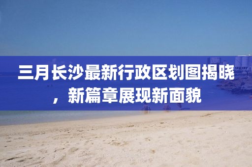 三月長(zhǎng)沙最新行政區(qū)劃圖揭曉，新篇章展現(xiàn)新面貌