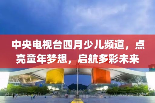 中央電視臺四月少兒頻道，點(diǎn)亮童年夢想，啟航多彩未來