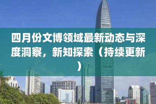 四月份文博領(lǐng)域最新動態(tài)與深度洞察，新知探索（持續(xù)更新）