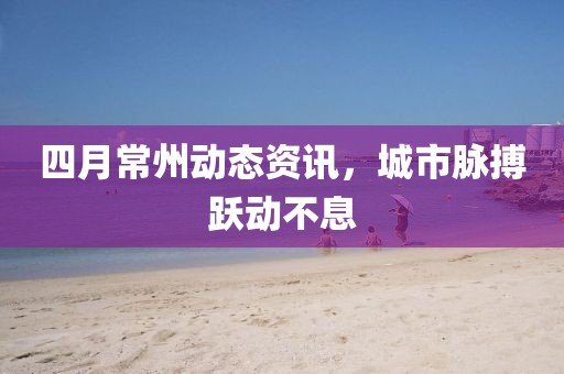 四月常州動(dòng)態(tài)資訊，城市脈搏躍動(dòng)不息