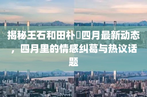 揭秘王石和田樸琤四月最新動態(tài)，四月里的情感糾葛與熱議話題