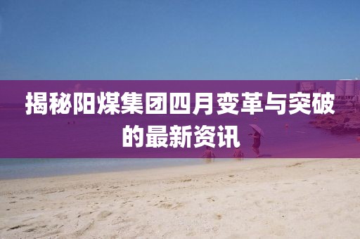 揭秘陽煤集團(tuán)四月變革與突破的最新資訊