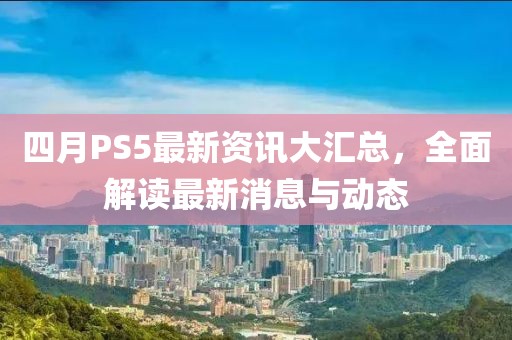四月PS5最新資訊大匯總，全面解讀最新消息與動態(tài)