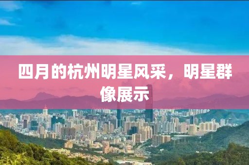 四月的杭州明星風(fēng)采，明星群像展示