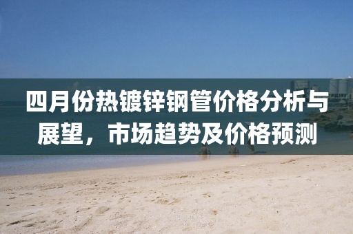 四月份熱鍍鋅鋼管價(jià)格分析與展望，市場趨勢及價(jià)格預(yù)測