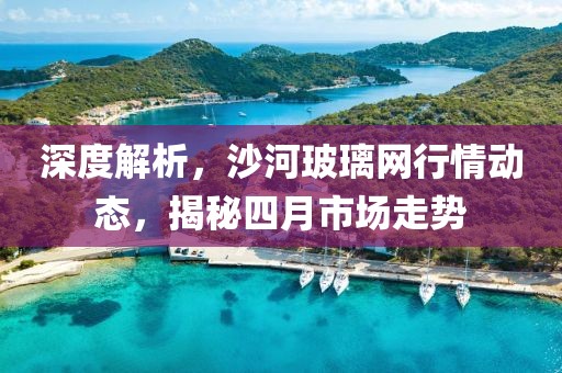 深度解析，沙河玻璃網行情動態(tài)，揭秘四月市場走勢