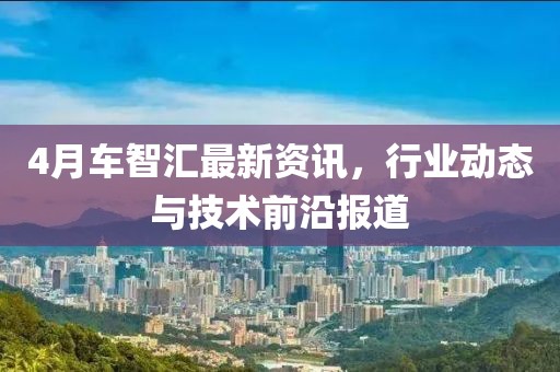 4月車(chē)智匯最新資訊，行業(yè)動(dòng)態(tài)與技術(shù)前沿報(bào)道