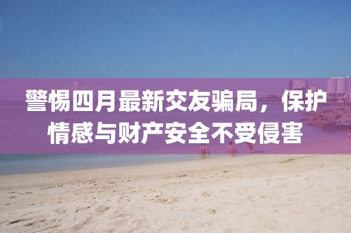 警惕四月最新交友騙局，保護(hù)情感與財(cái)產(chǎn)安全不受侵害