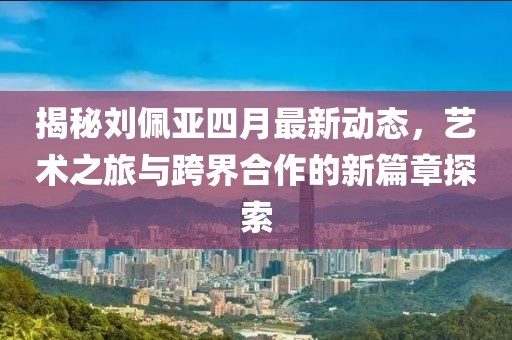 揭秘劉佩亞四月最新動態(tài)，藝術(shù)之旅與跨界合作的新篇章探索