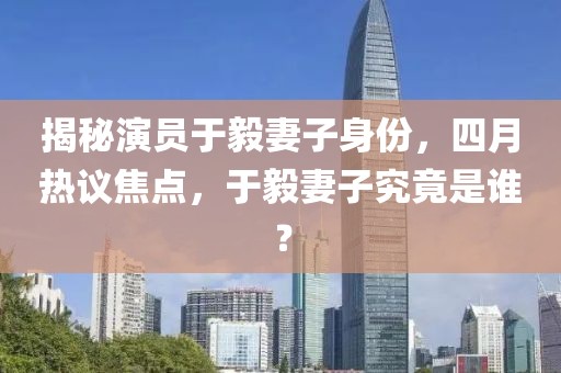 揭秘演員于毅妻子身份，四月熱議焦點(diǎn)，于毅妻子究竟是誰(shuí)？