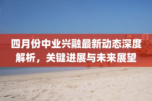 四月份中業(yè)興融最新動態(tài)深度解析，關(guān)鍵進展與未來展望
