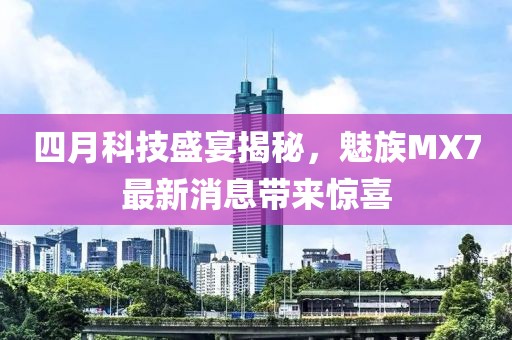 四月科技盛宴揭秘，魅族MX7最新消息帶來(lái)驚喜