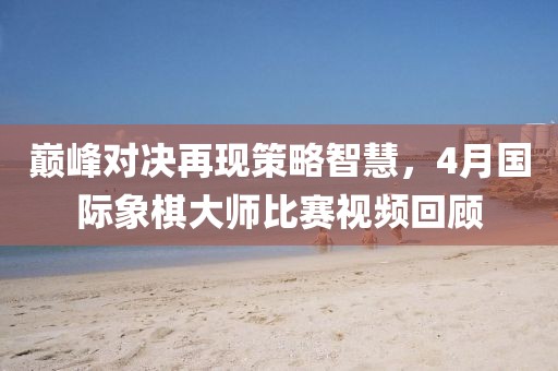 巔峰對決再現(xiàn)策略智慧，4月國際象棋大師比賽視頻回顧