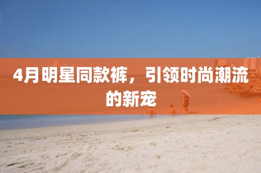 4月明星同款褲，引領(lǐng)時(shí)尚潮流的新寵