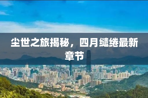 塵世之旅揭秘，四月繾綣最新章節(jié)