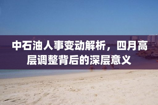 中石油人事變動(dòng)解析，四月高層調(diào)整背后的深層意義
