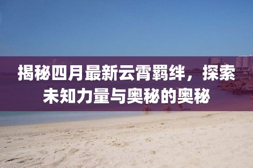 揭秘四月最新云霄羈絆，探索未知力量與奧秘的奧秘