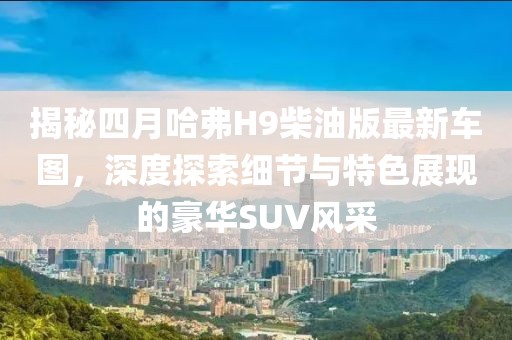 揭秘四月哈弗H9柴油版最新車圖，深度探索細節(jié)與特色展現(xiàn)的豪華SUV風采