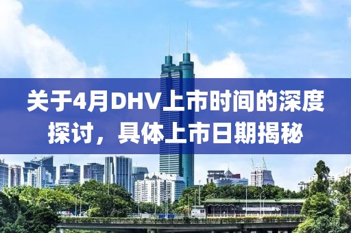 關(guān)于4月DHV上市時間的深度探討，具體上市日期揭秘