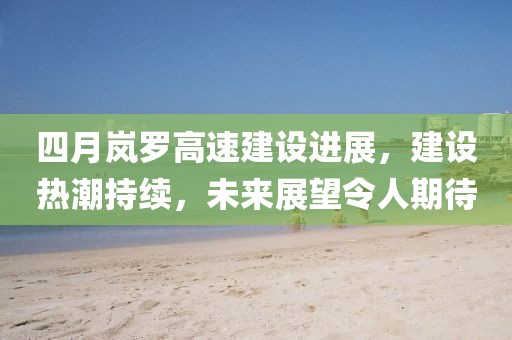 四月嵐羅高速建設(shè)進(jìn)展，建設(shè)熱潮持續(xù)，未來展望令人期待