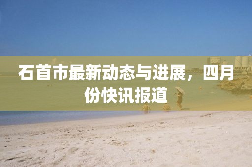 石首市最新動態(tài)與進展，四月份快訊報道