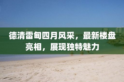 德清雷甸四月風(fēng)采，最新樓盤亮相，展現(xiàn)獨特魅力
