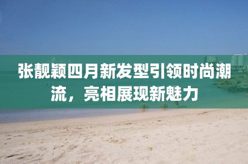 張靚穎四月新發(fā)型引領(lǐng)時(shí)尚潮流，亮相展現(xiàn)新魅力