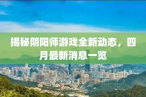 揭秘陰陽(yáng)師游戲全新動(dòng)態(tài)，四月最新消息一覽