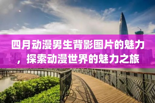 四月動漫男生背影圖片的魅力，探索動漫世界的魅力之旅