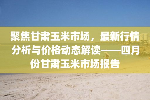 聚焦甘肅玉米市場，最新行情分析與價格動態(tài)解讀——四月份甘肅玉米市場報告