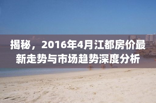 揭秘，2016年4月江都房價最新走勢與市場趨勢深度分析