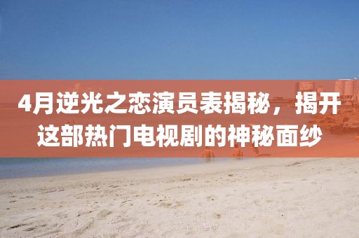4月逆光之戀演員表揭秘，揭開這部熱門電視劇的神秘面紗