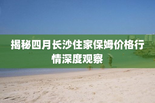 揭秘四月長(zhǎng)沙住家保姆價(jià)格行情深度觀察