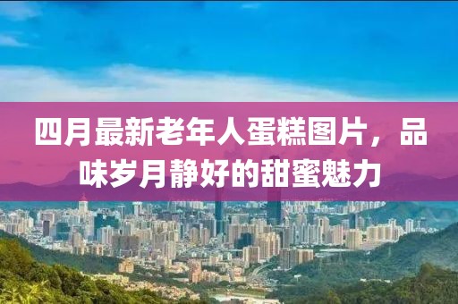 四月最新老年人蛋糕圖片，品味歲月靜好的甜蜜魅力