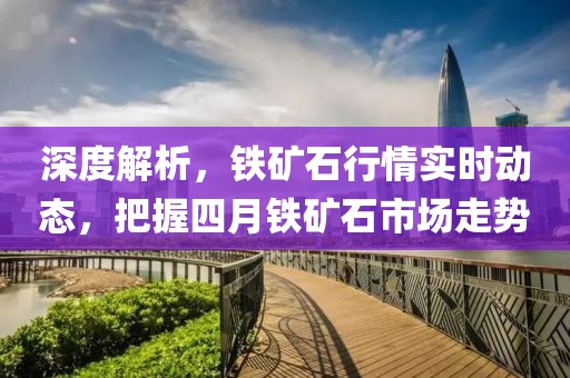 深度解析，鐵礦石行情實(shí)時(shí)動(dòng)態(tài)，把握四月鐵礦石市場(chǎng)走勢(shì)