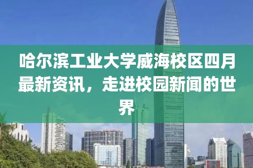 哈爾濱工業(yè)大學(xué)威海校區(qū)四月最新資訊，走進(jìn)校園新聞的世界