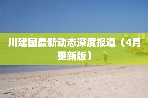 川建國(guó)最新動(dòng)態(tài)深度報(bào)道（4月更新版）