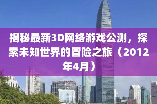 揭秘最新3D網(wǎng)絡(luò)游戲公測，探索未知世界的冒險之旅（2012年4月）