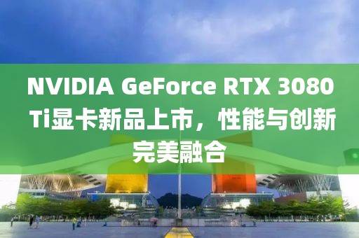 NVIDIA GeForce RTX 3080 Ti顯卡新品上市，性能與創(chuàng)新完美融合