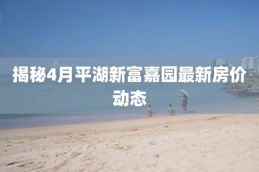 揭秘4月平湖新富嘉園最新房價(jià)動(dòng)態(tài)