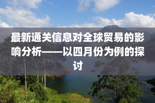最新通關(guān)信息對(duì)全球貿(mào)易的影響分析——以四月份為例的探討