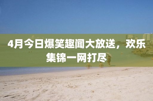 4月今日爆笑趣聞大放送，歡樂集錦一網(wǎng)打盡