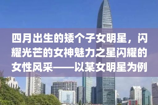 四月出生的矮個(gè)子女明星，閃耀光芒的女神魅力之星閃耀的女性風(fēng)采——以某女明星為例