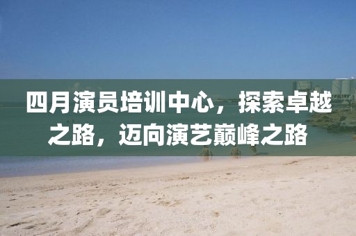 四月演員培訓(xùn)中心，探索卓越之路，邁向演藝巔峰之路