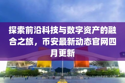 探索前沿科技與數(shù)字資產(chǎn)的融合之旅，幣安最新動(dòng)態(tài)官網(wǎng)四月更新