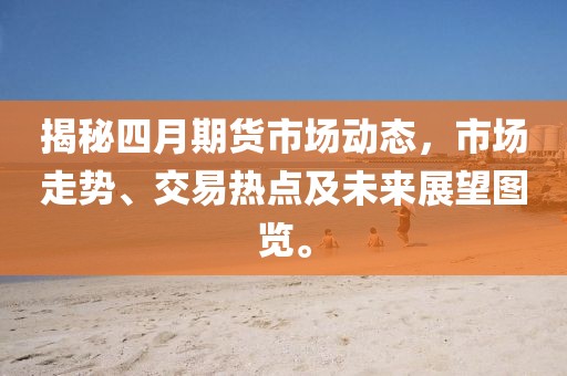 揭秘四月期貨市場動態(tài)，市場走勢、交易熱點及未來展望圖覽。