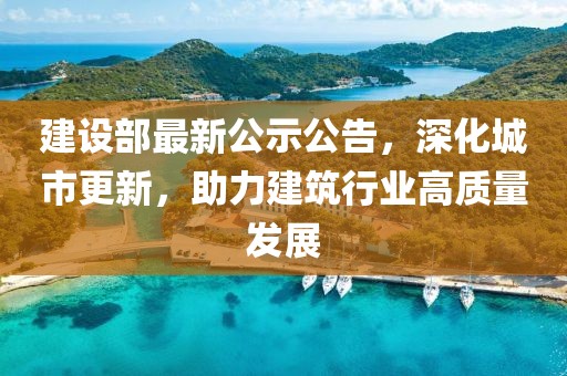 建設(shè)部最新公示公告，深化城市更新，助力建筑行業(yè)高質(zhì)量發(fā)展